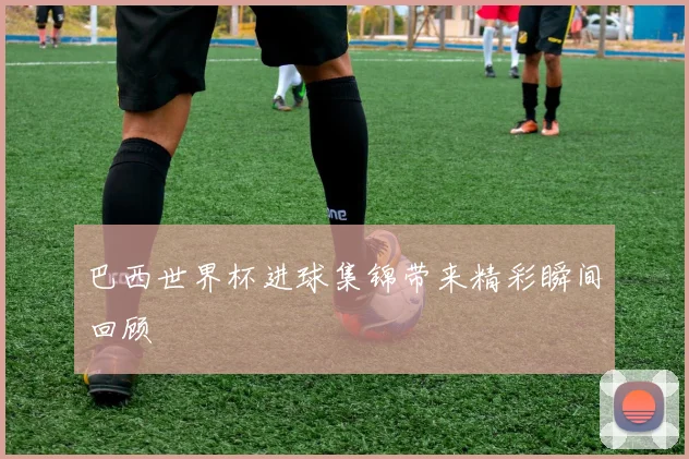 巴西世界杯进球集锦带来精彩瞬间回顾