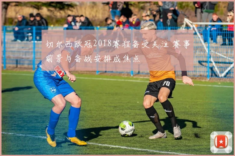 切尔西欧冠2018赛程备受关注 赛事前景与备战安排成焦点