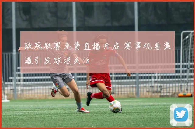 欧冠联赛免费直播开启 赛事观看渠道引发球迷关注